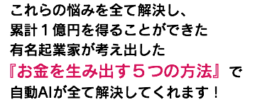  これらの悩みを全て解決し、 累計１億円を得ることができた 有名起業家が考え出した 『お金を生み出す５つの方法』で 自動AIが全て解決してくれます！