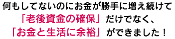 何もしてないのにお金が勝手に増え続けて 「老後資金の確保」だけでなく、 「お金と生活に余裕」ができました！