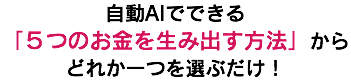 自動AIでできる 「５つのお金を生み出す方法」から どれか一つを選ぶだけ！