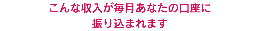 こんな収入が毎月あなたの口座に 振り込まれます