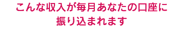 こんな収入が毎月あなたの口座に 振り込まれます