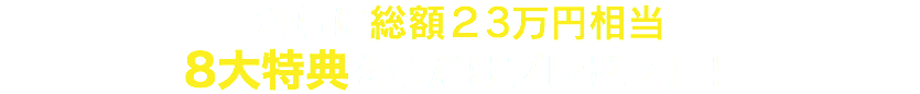 さらに総額２3万円相当 8大特典を今だけプレゼント！