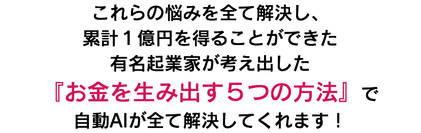 これらの悩みを全て解決し、 累計１億円を得ることができた 有名起業家が考え出した 『お金を生み出す５つの方法』で 自動AIが全て解決してくれます！