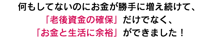 何もしてないのにお金が勝手に増え続けて、 「老後資金の確保」だけでなく、 「お金と生活に余裕」ができました！