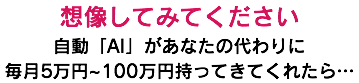 想像してみてください 自動「AI」があなたの代わりに 毎月5万円~100万円持ってきてくれたら…