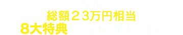 さらに 総額２3万円相当 8大特典を今だけプレゼント！