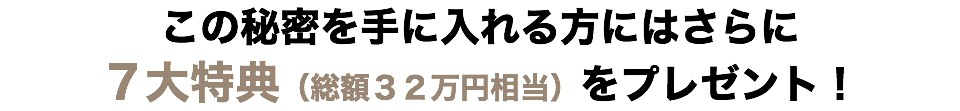 この秘密を手に入れる方にはさらに?７大特典（総額３２万円相当）をプレゼント！