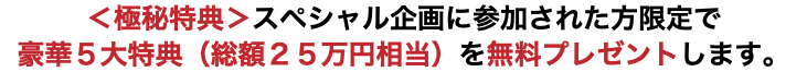 ＜極秘特典＞スペシャル企画に参加された方限定で 豪華５大特典（総額２５万円相当）を無料プレゼントします。