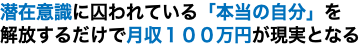 潜在意識に囚われている「本当の自分」を 解放するだけで月収１００万円が現実となる