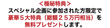 ＜極秘特典＞ スペシャル企画に参加された方限定で 豪華５大特典（総額２５万円相当）を 無料プレゼントします。