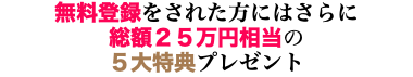 無料登録をされた方にはさらに 総額２５万円相当の ５大特典プレゼント