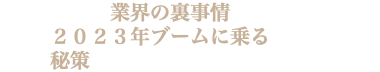 業界の裏事情から ２０２３年ブームに乗るための 秘策について伺っていきます。