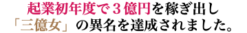 起業初年度で３億円を稼ぎ出し 「三億女」の異名を達成されました。