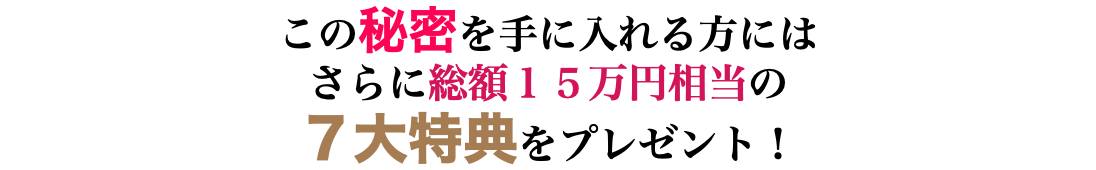 この秘密を手に入れる方には さらに総額１５万円相当の ７大特典をプレゼント！