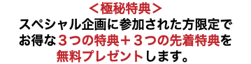 ＜極秘特典＞ スペシャル企画に参加された方限定で お得な３つの特典＋３つの先着特典を 無料プレゼントします。